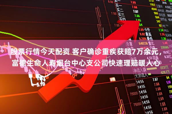 股票行情今天配资 客户确诊重疾获赔7万余元，富德生命人寿烟台中心支公司快速理赔暖人心