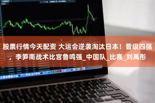 股票行情今天配资 大运会逆袭淘汰日本！晋级四强，李笋南战术比宫鲁鸣强_中国队_比赛_刘禹彤