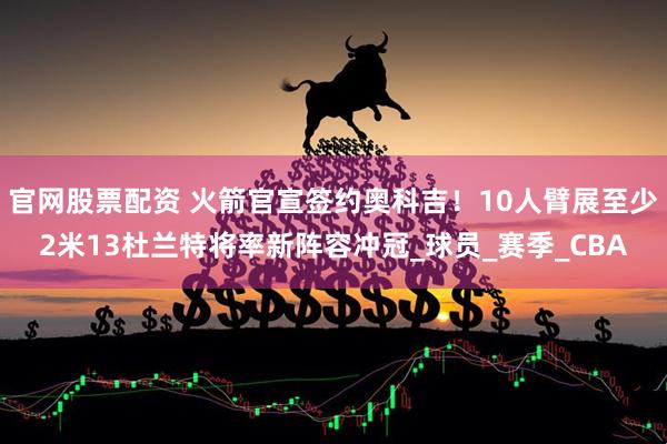 官网股票配资 火箭官宣签约奥科吉！10人臂展至少2米13杜兰特将率新阵容冲冠_球员_赛季_CBA