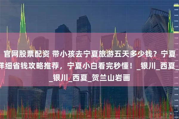 官网股票配资 带小孩去宁夏旅游五天多少钱？宁夏5日亲子游详细省钱攻略推荐，宁夏小白看完秒懂！_银川_西夏_贺兰山岩画
