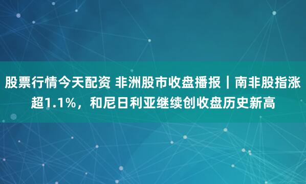 股票行情今天配资 非洲股市收盘播报｜南非股指涨超1.1%，和尼日利亚继续创收盘历史新高