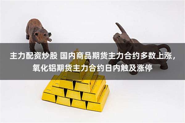 主力配资炒股 国内商品期货主力合约多数上涨，氧化铝期货主力合约日内触及涨停