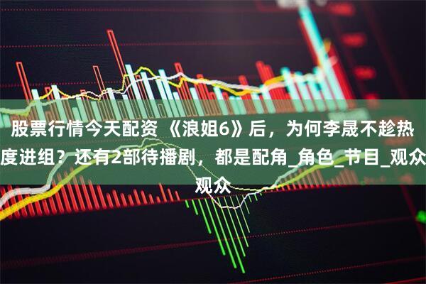 股票行情今天配资 《浪姐6》后，为何李晟不趁热度进组？还有2部待播剧，都是配角_角色_节目_观众