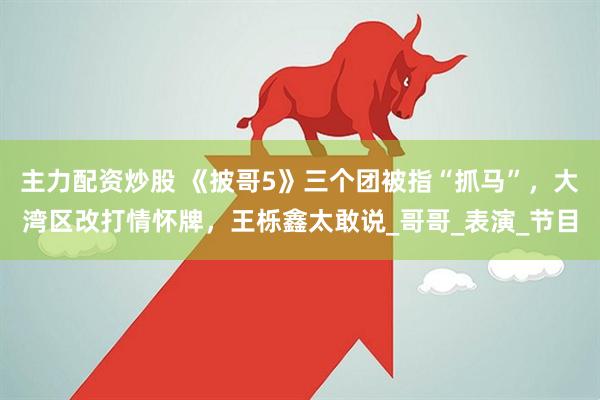 主力配资炒股 《披哥5》三个团被指“抓马”，大湾区改打情怀牌，王栎鑫太敢说_哥哥_表演_节目