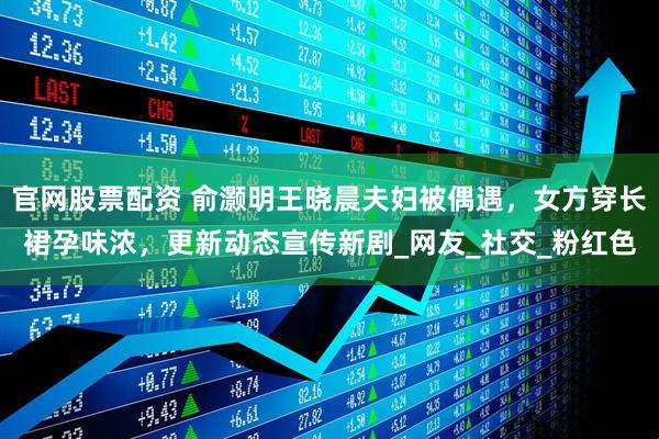 官网股票配资 俞灏明王晓晨夫妇被偶遇，女方穿长裙孕味浓，更新动态宣传新剧_网友_社交_粉红色