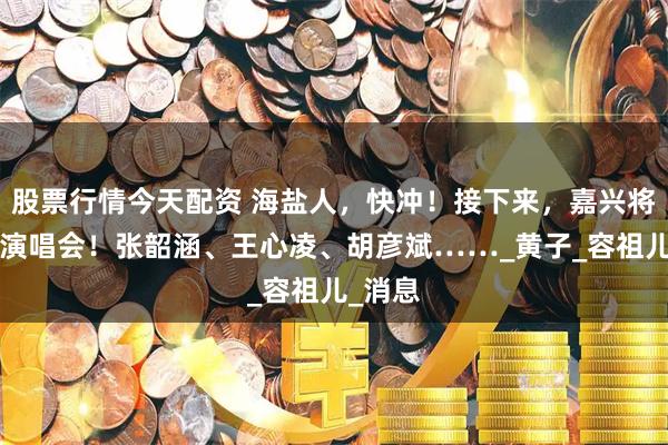 股票行情今天配资 海盐人，快冲！接下来，嘉兴将有6场演唱会！张韶涵、王心凌、胡彦斌……_黄子_容祖儿_消息