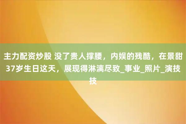 主力配资炒股 没了贵人撑腰，内娱的残酷，在景甜37岁生日这天，展现得淋漓尽致_事业_照片_演技