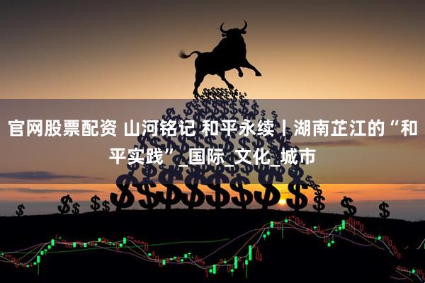 官网股票配资 山河铭记 和平永续丨湖南芷江的“和平实践”_国际_文化_城市