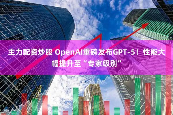 主力配资炒股 OpenAI重磅发布GPT-5！性能大幅提升至“专家级别”