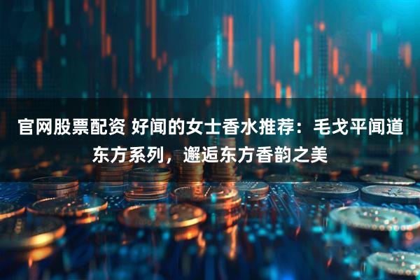 官网股票配资 好闻的女士香水推荐：毛戈平闻道东方系列，邂逅东方香韵之美