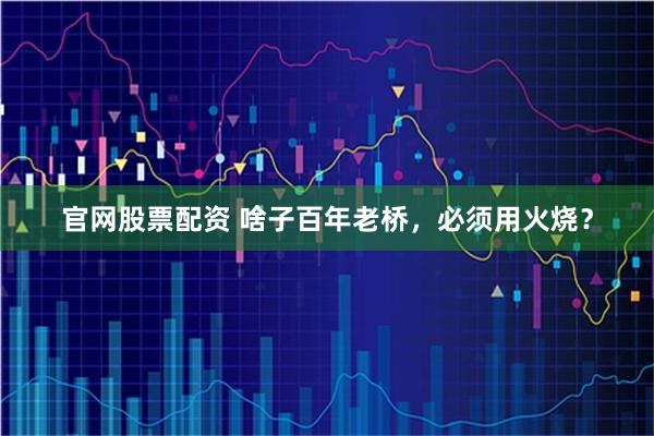 官网股票配资 啥子百年老桥，必须用火烧？