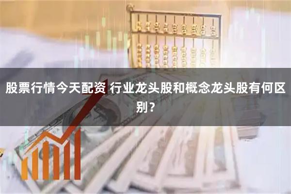 股票行情今天配资 行业龙头股和概念龙头股有何区别？
