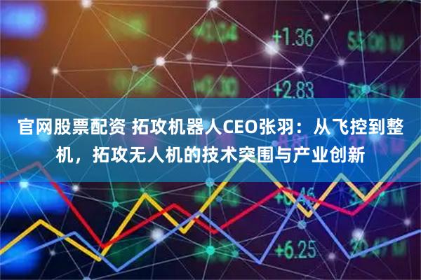 官网股票配资 拓攻机器人CEO张羽：从飞控到整机，拓攻无人机的技术突围与产业创新