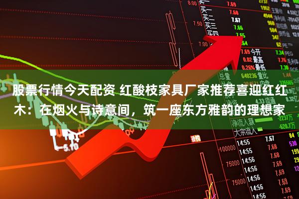 股票行情今天配资 红酸枝家具厂家推荐喜迎红红木：在烟火与诗意间，筑一座东方雅韵的理想家