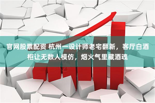 官网股票配资 杭州一设计师老宅翻新，客厅白酒柜让无数人模仿，烟火气里藏酒魂