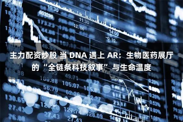 主力配资炒股 当 DNA 遇上 AR：生物医药展厅的 “全链条科技叙事” 与生命温度