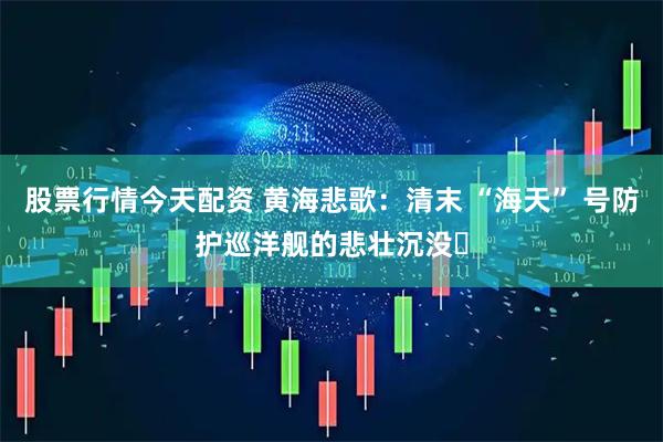 股票行情今天配资 黄海悲歌：清末 “海天” 号防护巡洋舰的悲壮沉没​