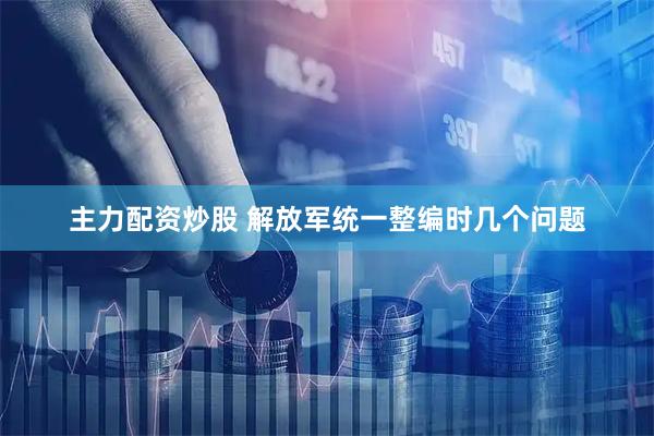 主力配资炒股 解放军统一整编时几个问题