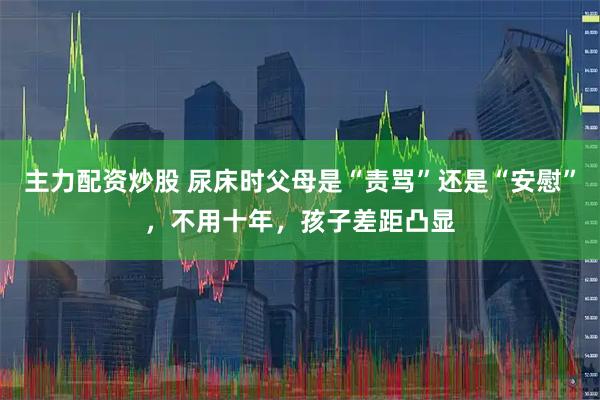 主力配资炒股 尿床时父母是“责骂”还是“安慰”，不用十年，孩子差距凸显
