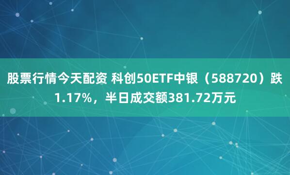 股票行情今天配资 科创50ETF中银（588720）跌1.17%，半日成交额381.72万元
