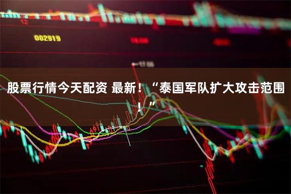 股票行情今天配资 最新！“泰国军队扩大攻击范围！”