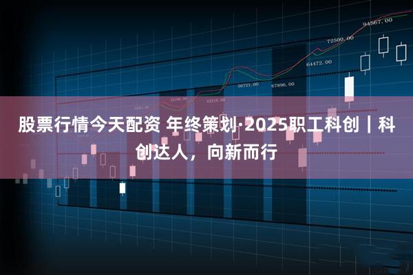 股票行情今天配资 年终策划·2025职工科创｜科创达人，向新而行