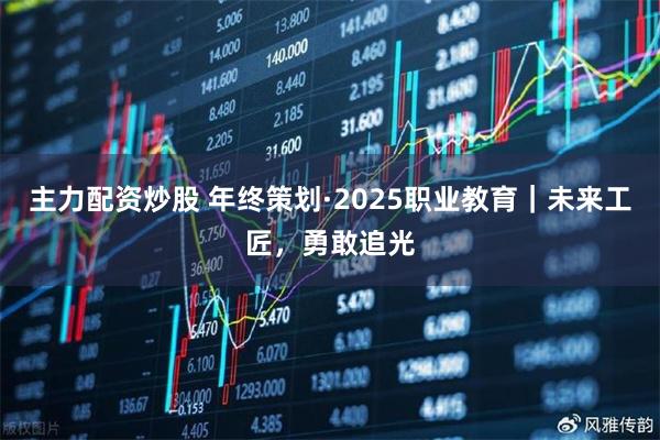 主力配资炒股 年终策划·2025职业教育｜未来工匠，勇敢追光