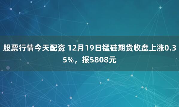股票行情今天配资 12月19日锰硅期货收盘上涨0.35%，报5808元