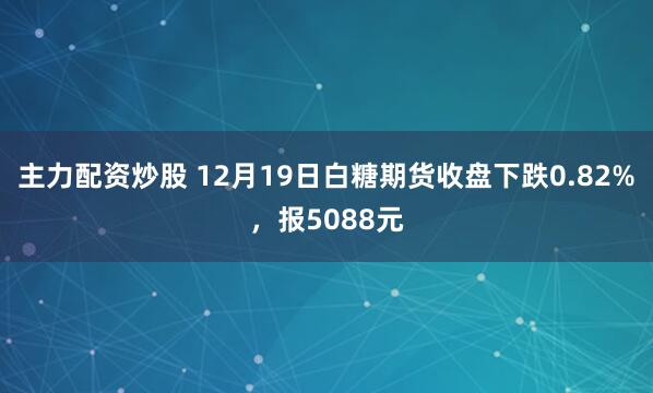 主力配资炒股 12月19日白糖期货收盘下跌0.82%，报5088元