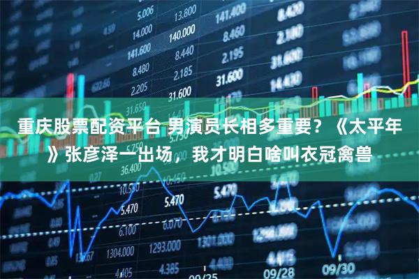 重庆股票配资平台 男演员长相多重要？《太平年》张彦泽一出场，我才明白啥叫衣冠禽兽