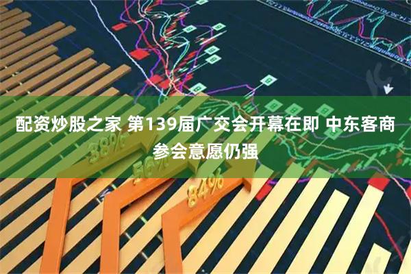 配资炒股之家 第139届广交会开幕在即 中东客商参会意愿仍强