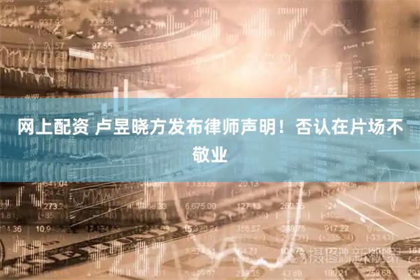 网上配资 卢昱晓方发布律师声明！否认在片场不敬业