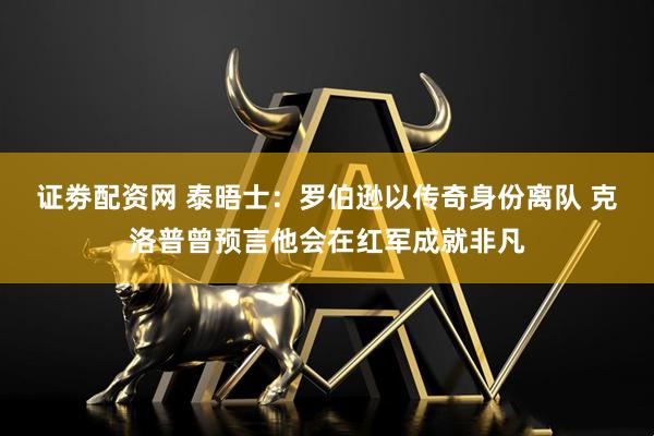 证劵配资网 泰晤士：罗伯逊以传奇身份离队 克洛普曾预言他会在红军成就非凡