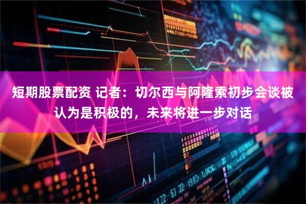 短期股票配资 记者：切尔西与阿隆索初步会谈被认为是积极的，未来将进一步对话