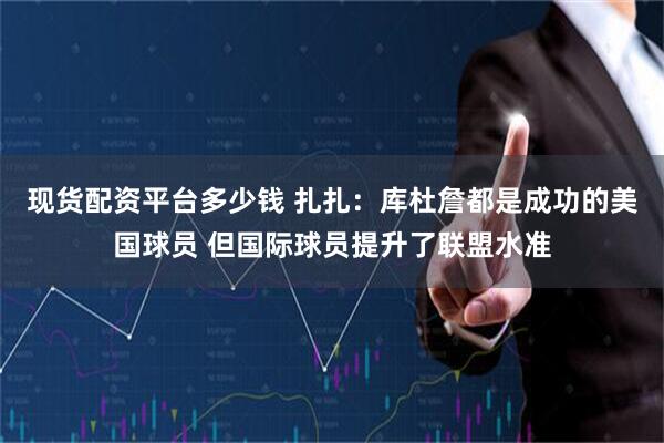 现货配资平台多少钱 扎扎：库杜詹都是成功的美国球员 但国际球员提升了联盟水准